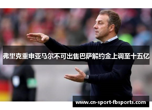 弗里克重申亚马尔不可出售巴萨解约金上调至十五亿