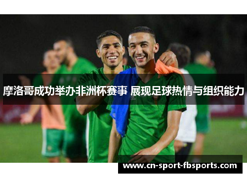 摩洛哥成功举办非洲杯赛事 展现足球热情与组织能力 摩洛哥成功举办非洲杯赛事 展现足球热情与组织能力